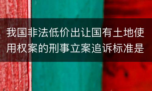 我国非法低价出让国有土地使用权案的刑事立案追诉标准是怎么规定