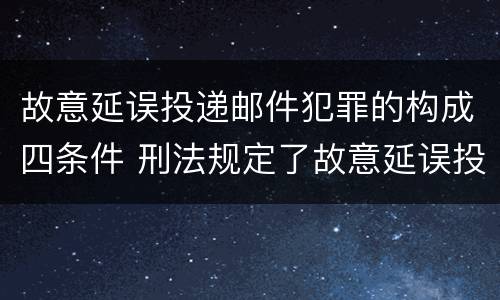 故意延误投递邮件犯罪的构成四条件 刑法规定了故意延误投递邮件罪
