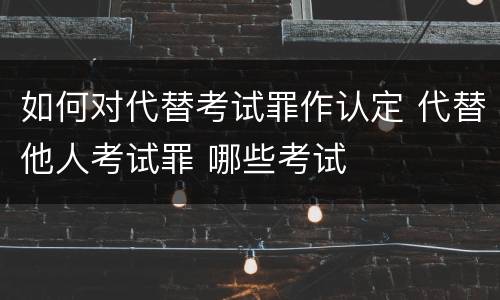 如何对代替考试罪作认定 代替他人考试罪 哪些考试