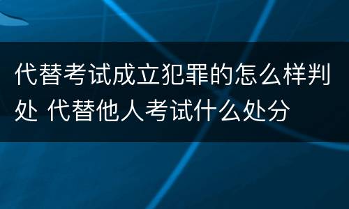 代替考试成立犯罪的怎么样判处 代替他人考试什么处分