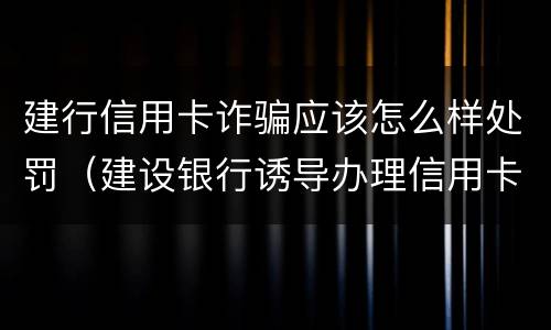 建行信用卡诈骗应该怎么样处罚（建设银行诱导办理信用卡）