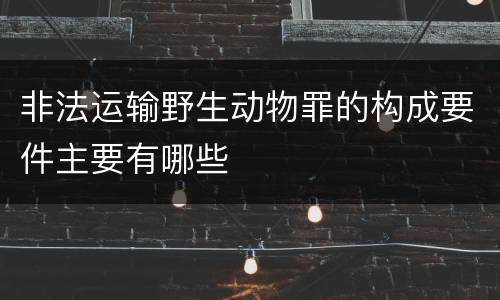 非法运输野生动物罪的构成要件主要有哪些