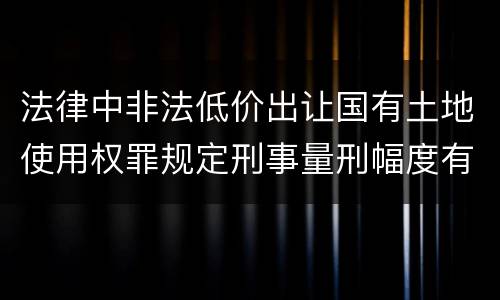 法律中非法低价出让国有土地使用权罪规定刑事量刑幅度有哪些