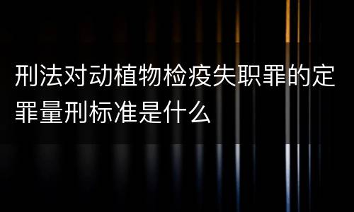 刑法对动植物检疫失职罪的定罪量刑标准是什么