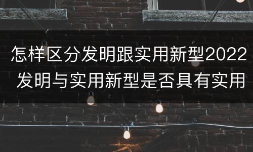 怎样区分发明跟实用新型2022 发明与实用新型是否具有实用性