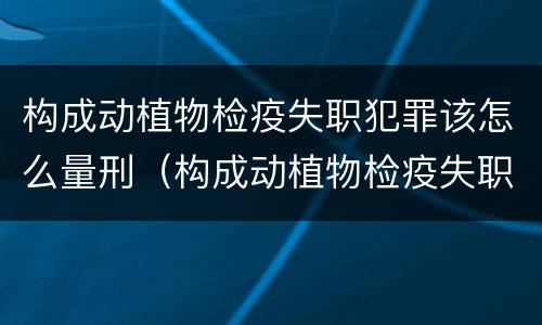 构成动植物检疫失职犯罪该怎么量刑（构成动植物检疫失职犯罪该怎么量刑呢）