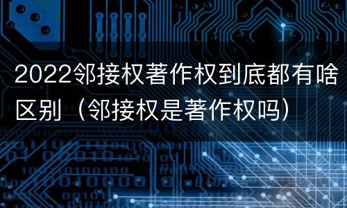 2022邻接权著作权到底都有啥区别（邻接权是著作权吗）