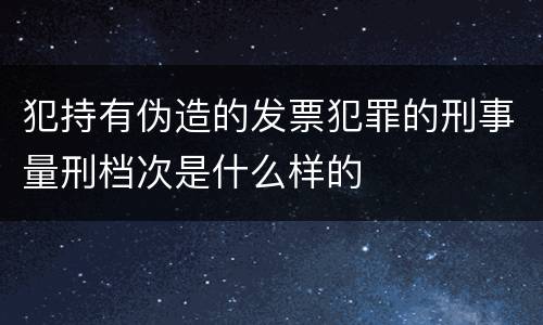 犯持有伪造的发票犯罪的刑事量刑档次是什么样的