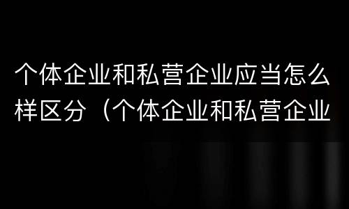 个体企业和私营企业应当怎么样区分（个体企业和私营企业有什么区别）