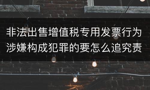 非法出售增值税专用发票行为涉嫌构成犯罪的要怎么追究责任