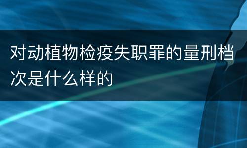 对动植物检疫失职罪的量刑档次是什么样的