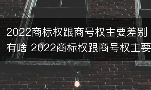 2022商标权跟商号权主要差别有啥 2022商标权跟商号权主要差别有啥不一样