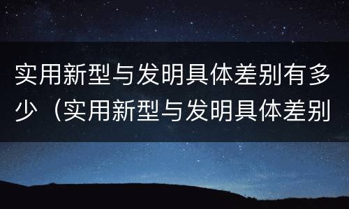 实用新型与发明具体差别有多少（实用新型与发明具体差别有多少种）