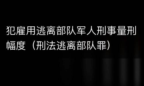 犯雇用逃离部队军人刑事量刑幅度（刑法逃离部队罪）