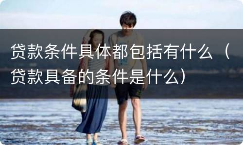 贷款条件具体都包括有什么（贷款具备的条件是什么）