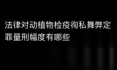 法律对动植物检疫徇私舞弊定罪量刑幅度有哪些