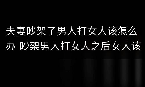 夫妻吵架了男人打女人该怎么办 吵架男人打女人之后女人该怎么办