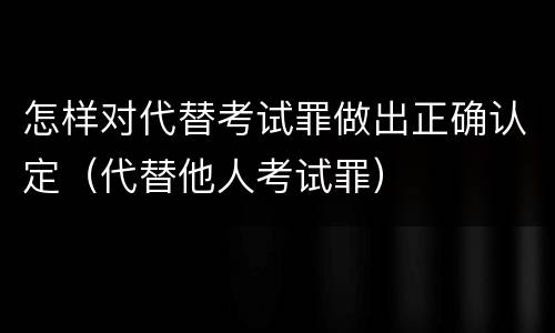 怎样对代替考试罪做出正确认定（代替他人考试罪）