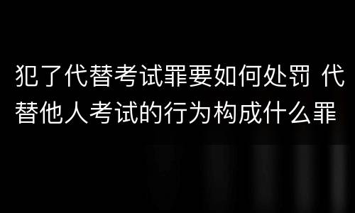犯了代替考试罪要如何处罚 代替他人考试的行为构成什么罪