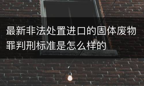 最新非法处置进口的固体废物罪判刑标准是怎么样的