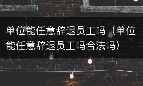 单位能任意辞退员工吗（单位能任意辞退员工吗合法吗）