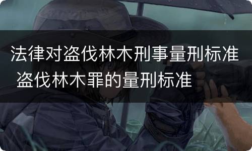 法律对盗伐林木刑事量刑标准 盗伐林木罪的量刑标准