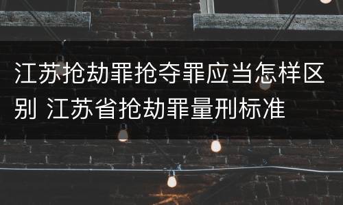 江苏抢劫罪抢夺罪应当怎样区别 江苏省抢劫罪量刑标准
