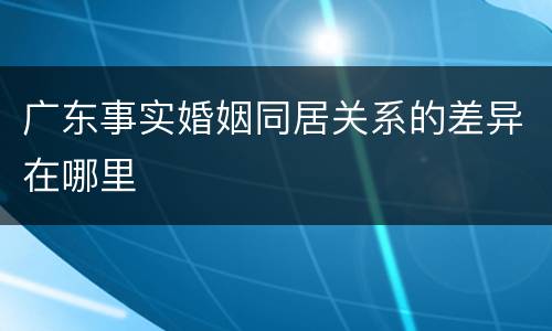 广东事实婚姻同居关系的差异在哪里