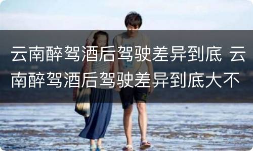 云南醉驾酒后驾驶差异到底 云南醉驾酒后驾驶差异到底大不大