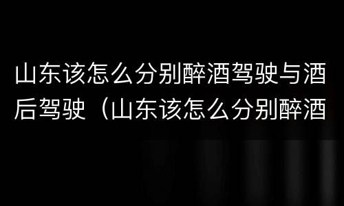 山东该怎么分别醉酒驾驶与酒后驾驶（山东该怎么分别醉酒驾驶与酒后驾驶呢）