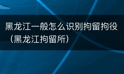 黑龙江一般怎么识别拘留拘役（黑龙江拘留所）