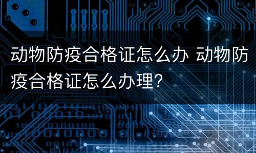 动物防疫合格证怎么办 动物防疫合格证怎么办理?