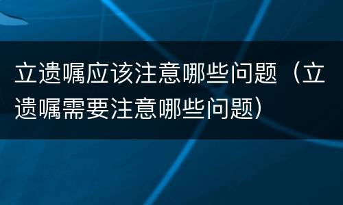 立遗嘱应该注意哪些问题（立遗嘱需要注意哪些问题）
