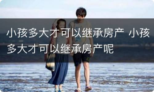小孩多大才可以继承房产 小孩多大才可以继承房产呢