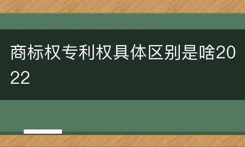 商标权专利权具体区别是啥2022