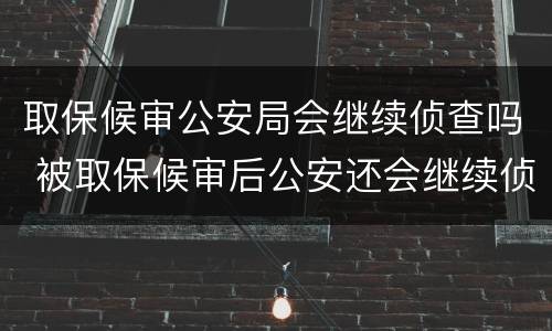 取保候审公安局会继续侦查吗 被取保候审后公安还会继续侦查吗
