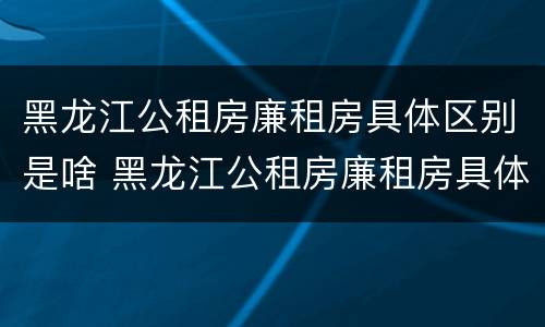 黑龙江公租房廉租房具体区别是啥 黑龙江公租房廉租房具体区别是啥啊