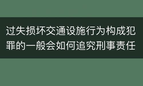 过失损坏交通设施行为构成犯罪的一般会如何追究刑事责任