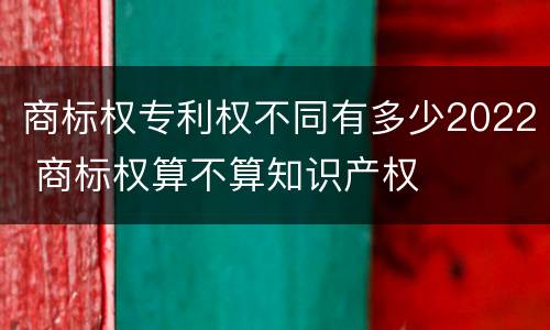 商标权专利权不同有多少2022 商标权算不算知识产权