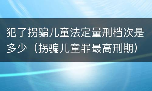 犯了拐骗儿童法定量刑档次是多少（拐骗儿童罪最高刑期）