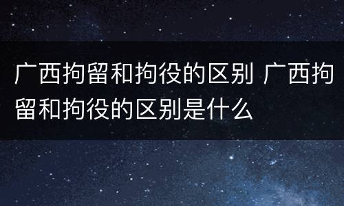 广西拘留和拘役的区别 广西拘留和拘役的区别是什么