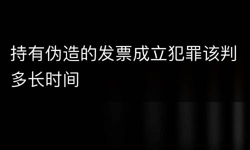 持有伪造的发票成立犯罪该判多长时间