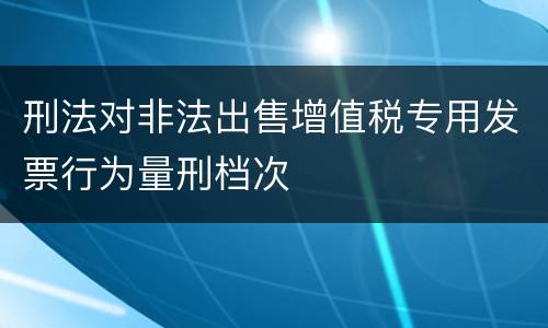 刑法对非法出售增值税专用发票行为量刑档次