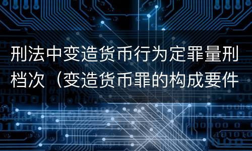 刑法中变造货币行为定罪量刑档次（变造货币罪的构成要件）
