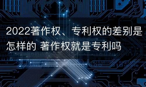 2022著作权、专利权的差别是怎样的 著作权就是专利吗