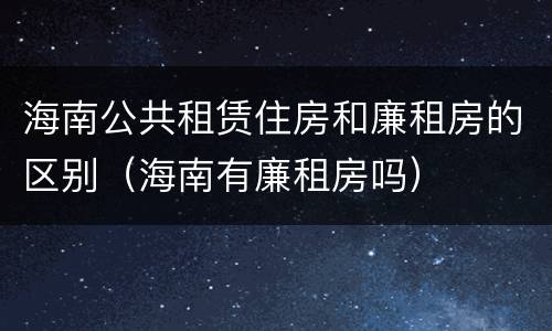 海南公共租赁住房和廉租房的区别（海南有廉租房吗）