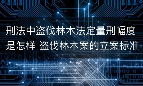 刑法中盗伐林木法定量刑幅度是怎样 盗伐林木案的立案标准及定罪与量刑