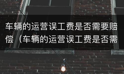 车辆的运营误工费是否需要赔偿（车辆的运营误工费是否需要赔偿呢）