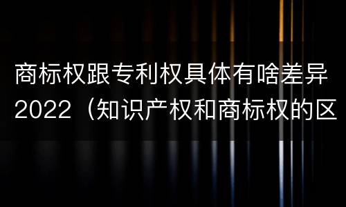 商标权跟专利权具体有啥差异2022（知识产权和商标权的区别）