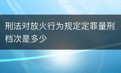 刑法对放火行为规定定罪量刑档次是多少